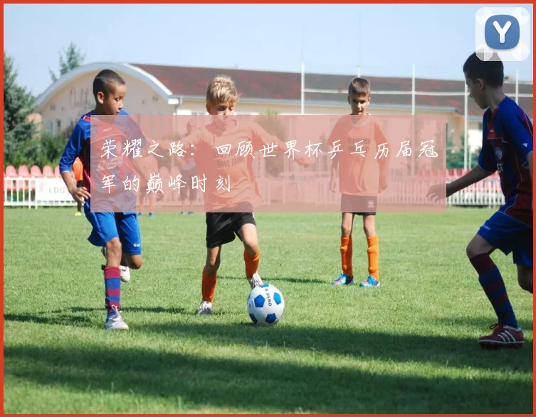 荣耀之路：回顾世界杯乒乓历届冠军的巅峰时刻