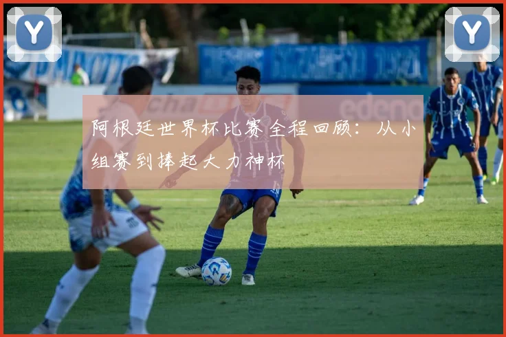 阿根廷世界杯比赛全程回顾：从小组赛到捧起大力神杯