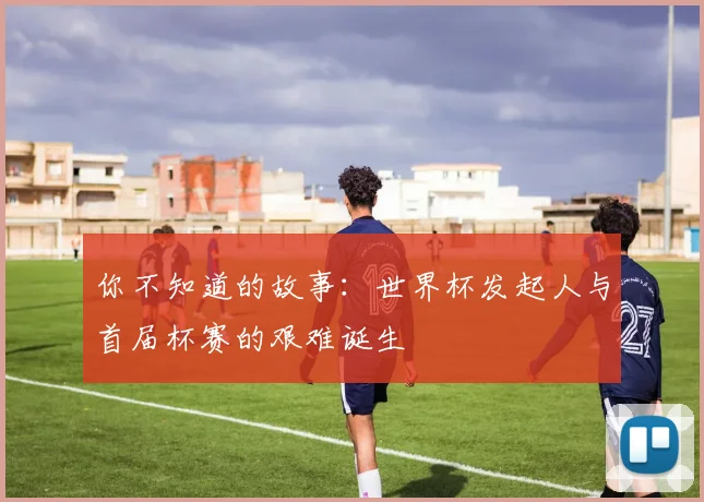 你不知道的故事：世界杯发起人与首届杯赛的艰难诞生