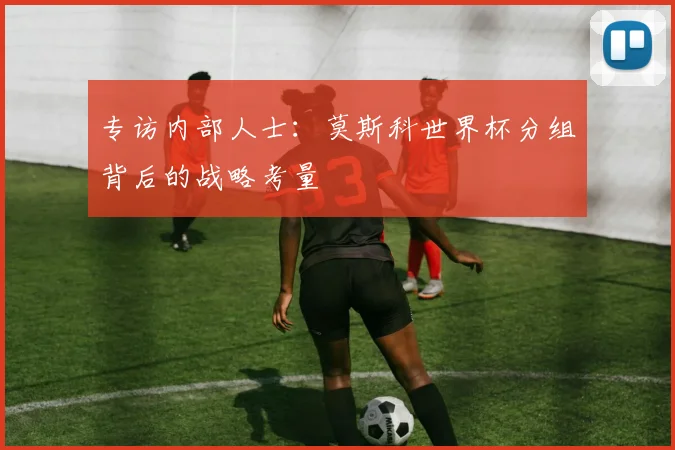 专访内部人士：莫斯科世界杯分组背后的战略考量