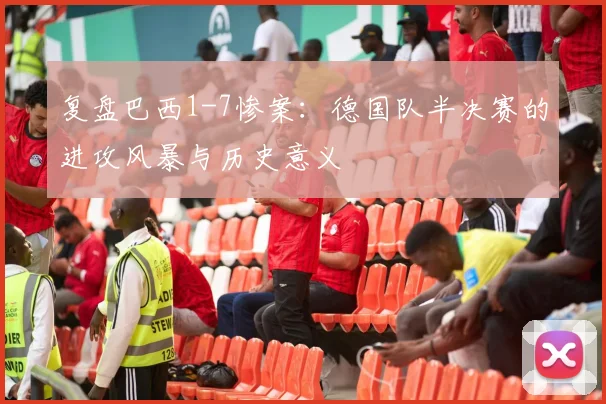 复盘巴西1-7惨案:德国队半决赛的进攻风暴与历史意义