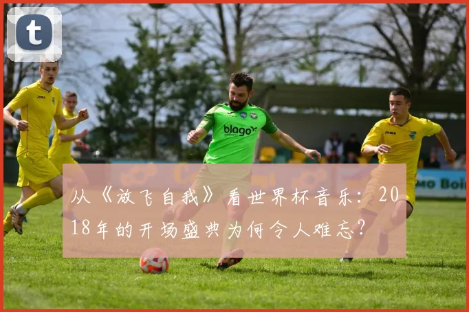 从《放飞自我》看世界杯音乐:2018年的开场盛典为何令人难忘?