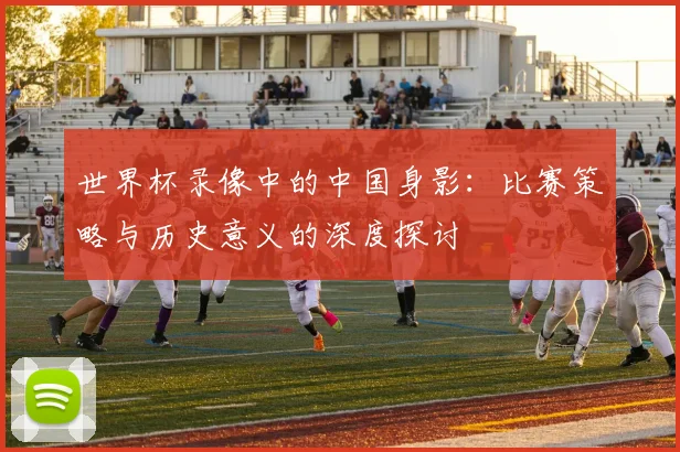 世界杯录像中的中国身影:比赛策略与历史意义的深度探讨