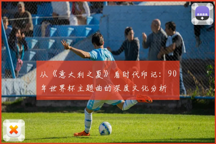 从《意大利之夏》看时代印记:90年世界杯主题曲的深度文化分析