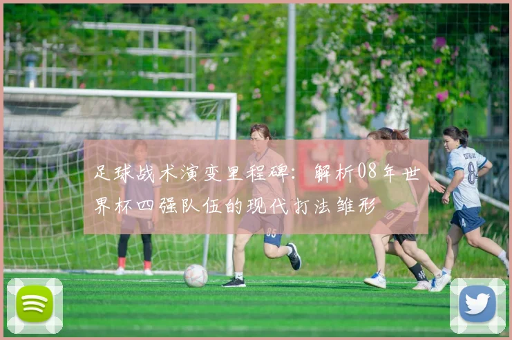 足球战术演变里程碑:解析08年世界杯四强队伍的现代打法雏形