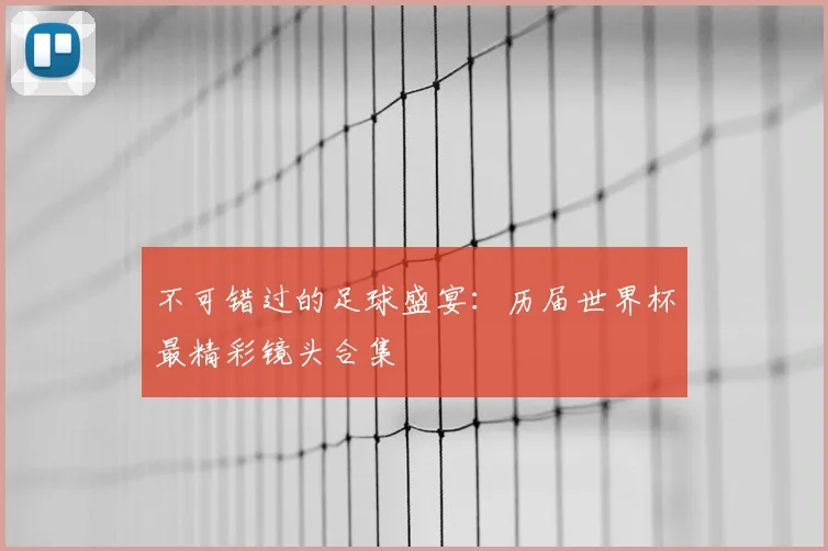 不可错过的足球盛宴:历届世界杯最精彩镜头合集