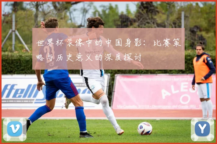 世界杯录像中的中国身影：比赛策略与历史意义的深度探讨
