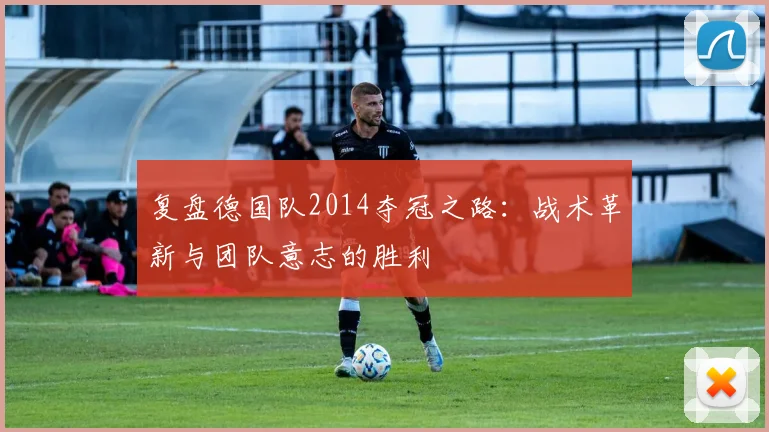 复盘德国队2014夺冠之路:战术革新与团队意志的胜利