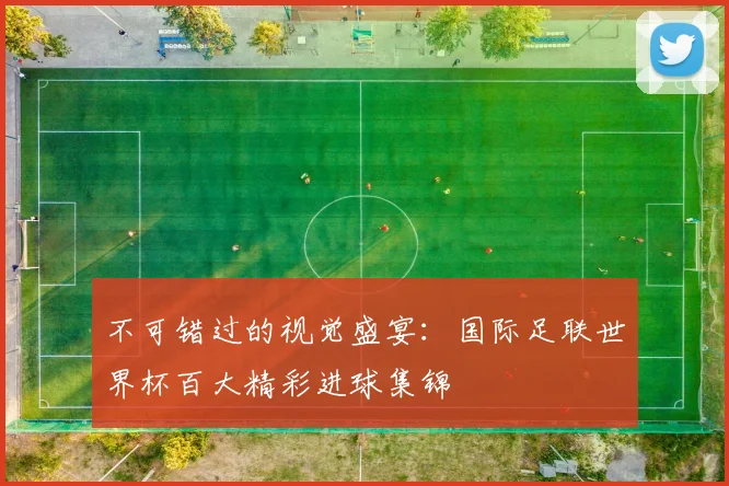 不可错过的视觉盛宴:国际足联世界杯百大精彩进球集锦