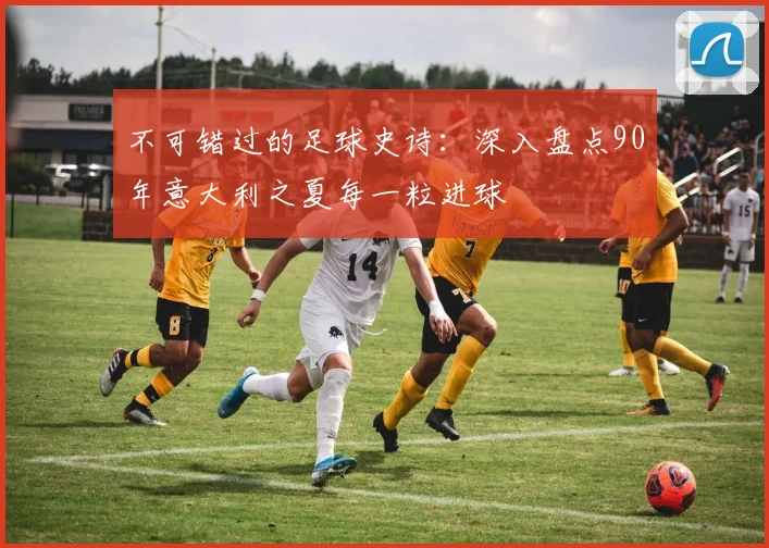 不可错过的足球史诗:深入盘点90年意大利之夏每一粒进球