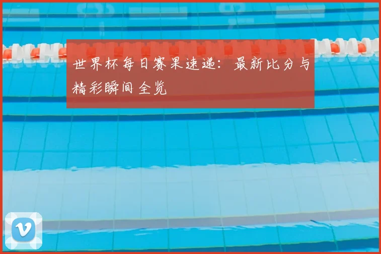 世界杯每日赛果速递：最新比分与精彩瞬间全览