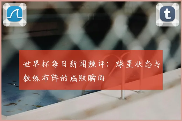 世界杯每日新闻辣评:球星状态与教练布阵的成败瞬间