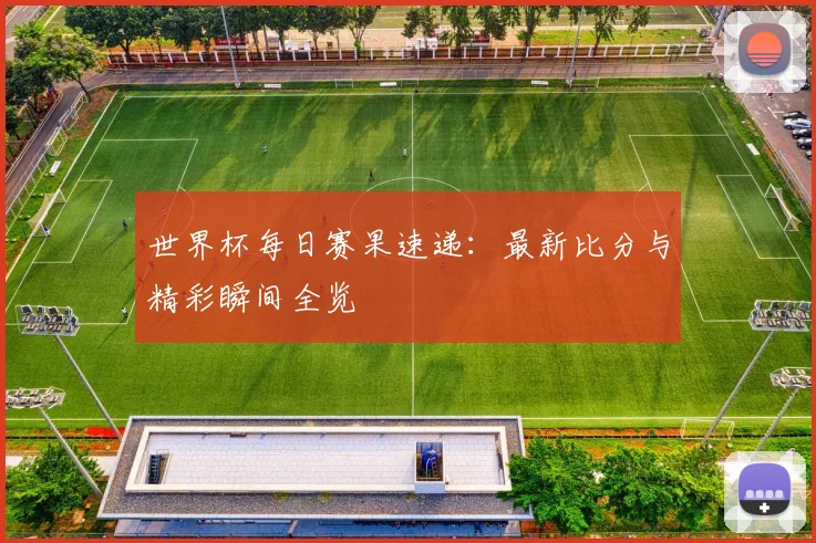 世界杯每日赛果速递:最新比分与精彩瞬间全览